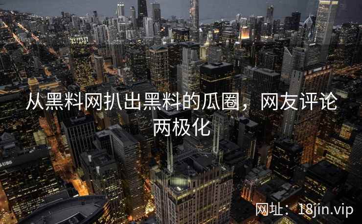 从黑料网扒出黑料的瓜圈，网友评论两极化