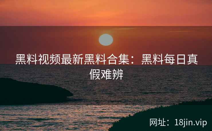 黑料视频最新黑料合集：黑料每日真假难辨