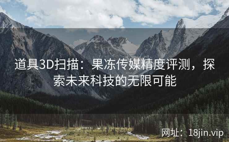 道具3D扫描：果冻传媒精度评测，探索未来科技的无限可能