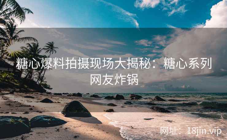糖心爆料拍摄现场大揭秘：糖心系列网友炸锅
