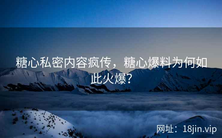 糖心私密内容疯传，糖心爆料为何如此火爆？