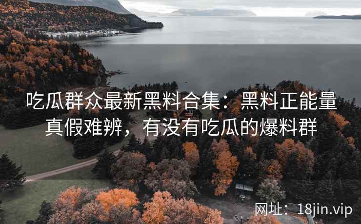 吃瓜群众最新黑料合集：黑料正能量真假难辨，有没有吃瓜的爆料群
