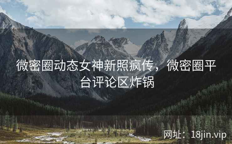 微密圈动态女神新照疯传，微密圈平台评论区炸锅