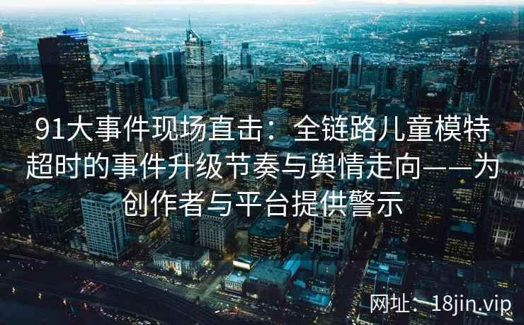 91大事件现场直击：全链路儿童模特超时的事件升级节奏与舆情走向——为创作者与平台提供警示