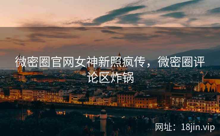 微密圈官网女神新照疯传，微密圈评论区炸锅