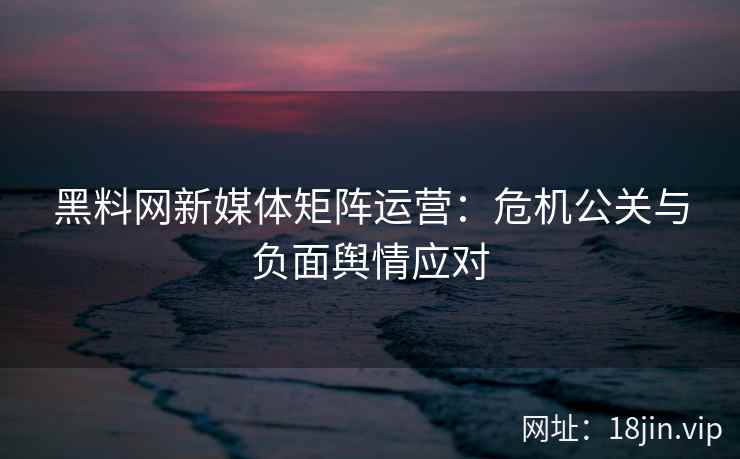 黑料网新媒体矩阵运营：危机公关与负面舆情应对