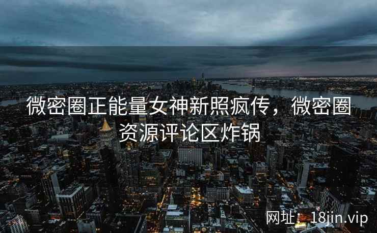 微密圈正能量女神新照疯传，微密圈资源评论区炸锅