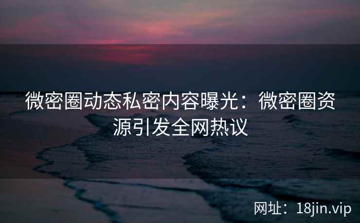微密圈动态私密内容曝光：微密圈资源引发全网热议