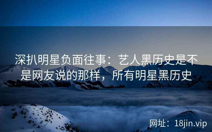 深扒明星负面往事：艺人黑历史是不是网友说的那样，所有明星黑历史