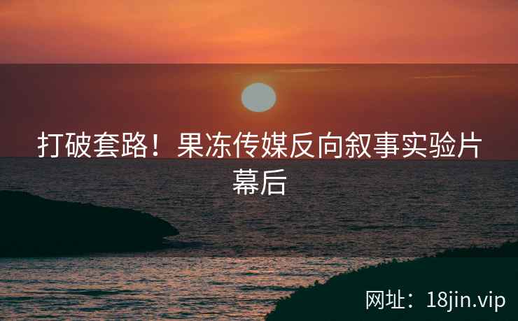 打破套路！果冻传媒反向叙事实验片幕后