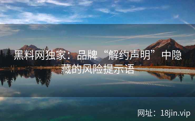 黑料网独家：品牌“解约声明”中隐藏的风险提示语