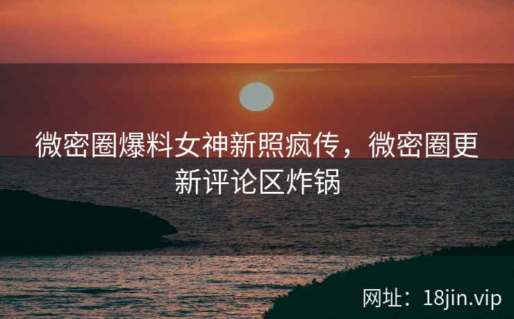 微密圈爆料女神新照疯传，微密圈更新评论区炸锅