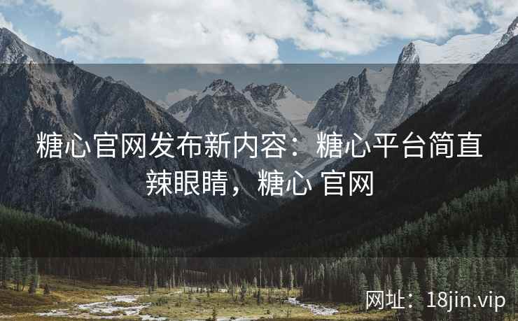糖心官网发布新内容：糖心平台简直辣眼睛，糖心 官网