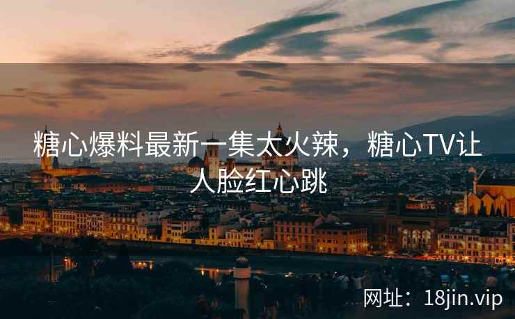糖心爆料最新一集太火辣，糖心TV让人脸红心跳