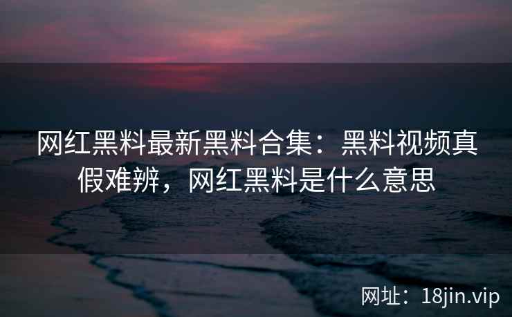 网红黑料最新黑料合集：黑料视频真假难辨，网红黑料是什么意思