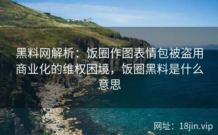 黑料网解析：饭圈作图表情包被盗用商业化的维权困境，饭圈黑料是什么意思