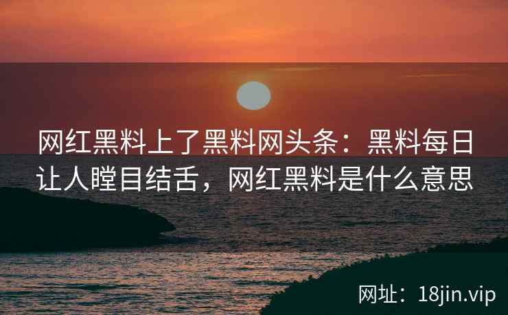 网红黑料上了黑料网头条：黑料每日让人瞠目结舌，网红黑料是什么意思