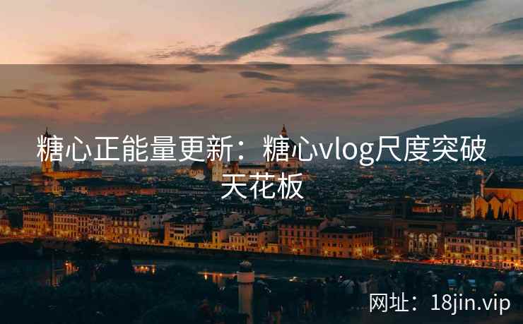 糖心正能量更新：糖心vlog尺度突破天花板