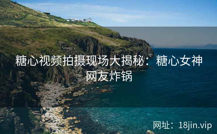 糖心视频拍摄现场大揭秘：糖心女神网友炸锅