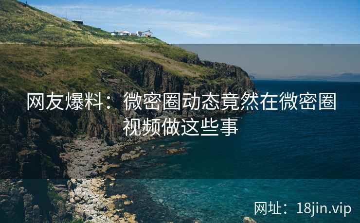 网友爆料：微密圈动态竟然在微密圈视频做这些事