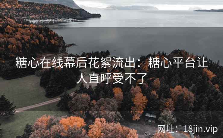 糖心在线幕后花絮流出：糖心平台让人直呼受不了