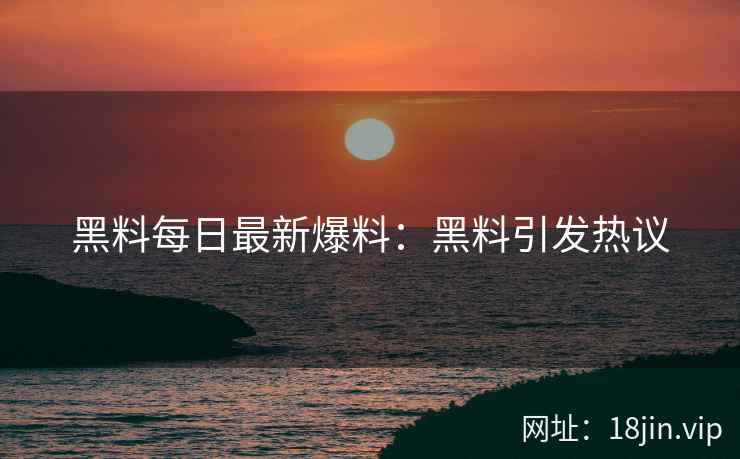 黑料每日最新爆料：黑料引发热议