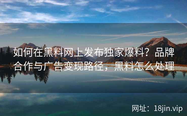 如何在黑料网上发布独家爆料？品牌合作与广告变现路径，黑料怎么处理