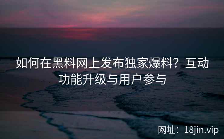 如何在黑料网上发布独家爆料？互动功能升级与用户参与