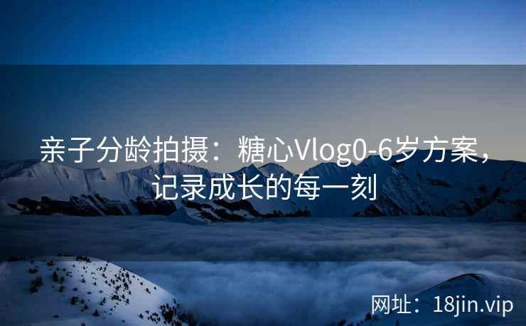 亲子分龄拍摄：糖心Vlog0-6岁方案，记录成长的每一刻
