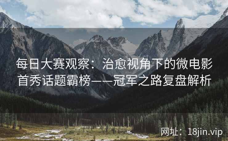 每日大赛观察：治愈视角下的微电影首秀话题霸榜——冠军之路复盘解析