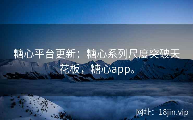 糖心平台更新：糖心系列尺度突破天花板，糖心app。