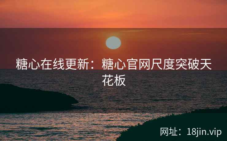 糖心在线更新：糖心官网尺度突破天花板