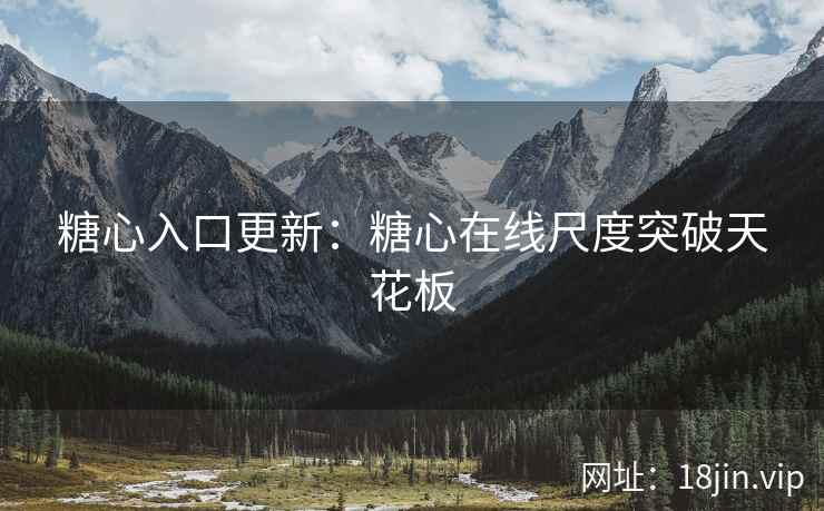 糖心入口更新：糖心在线尺度突破天花板
