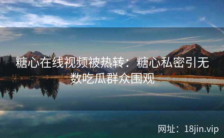 糖心在线视频被热转：糖心私密引无数吃瓜群众围观