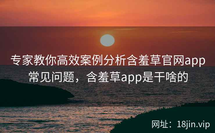 专家教你高效案例分析含羞草官网app常见问题，含羞草app是干啥的