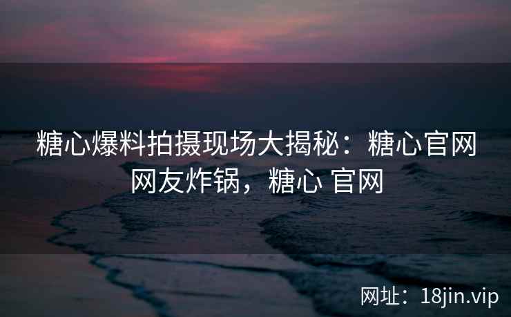 糖心爆料拍摄现场大揭秘：糖心官网网友炸锅，糖心 官网