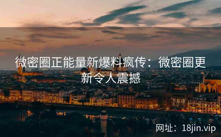 微密圈正能量新爆料疯传：微密圈更新令人震撼