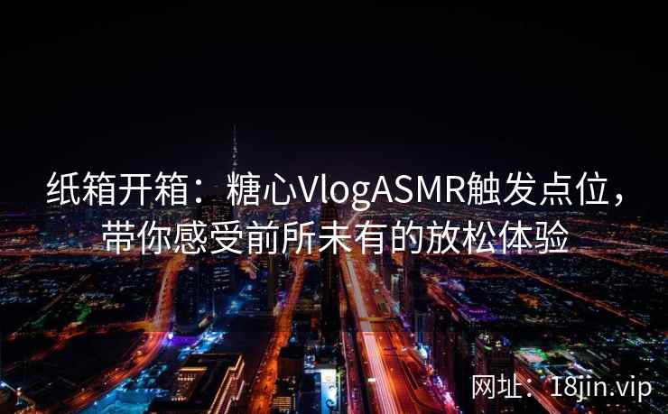 纸箱开箱：糖心VlogASMR触发点位，带你感受前所未有的放松体验