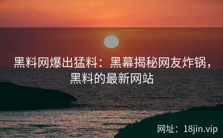 黑料网爆出猛料：黑幕揭秘网友炸锅，黑料的最新网站