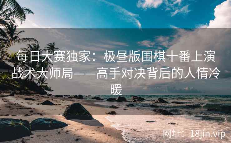 每日大赛独家：极昼版围棋十番上演战术大师局——高手对决背后的人情冷暖