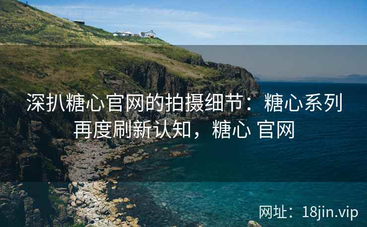 深扒糖心官网的拍摄细节：糖心系列再度刷新认知，糖心 官网