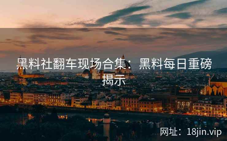黑料社翻车现场合集：黑料每日重磅揭示