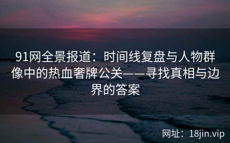 91网全景报道：时间线复盘与人物群像中的热血奢牌公关——寻找真相与边界的答案