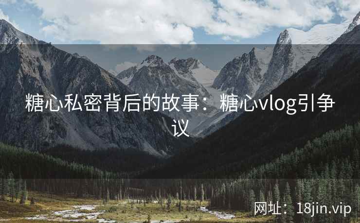 糖心私密背后的故事：糖心vlog引争议