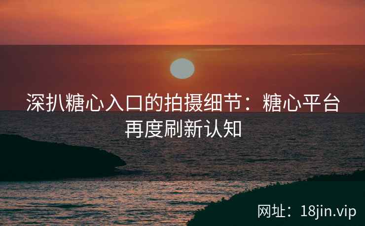 深扒糖心入口的拍摄细节：糖心平台再度刷新认知
