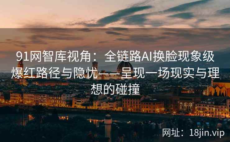 91网智库视角：全链路AI换脸现象级爆红路径与隐忧——呈现一场现实与理想的碰撞