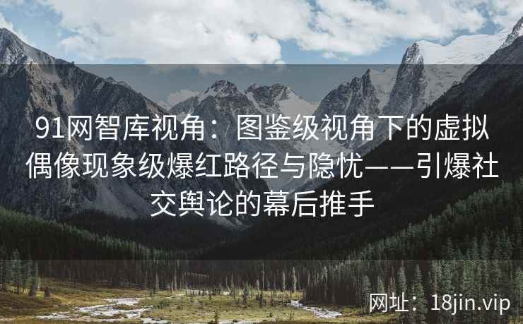 91网智库视角：图鉴级视角下的虚拟偶像现象级爆红路径与隐忧——引爆社交舆论的幕后推手