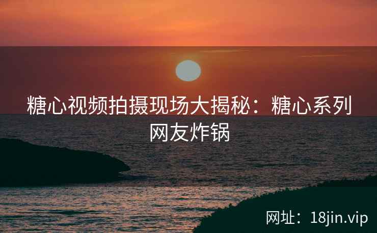 糖心视频拍摄现场大揭秘：糖心系列网友炸锅