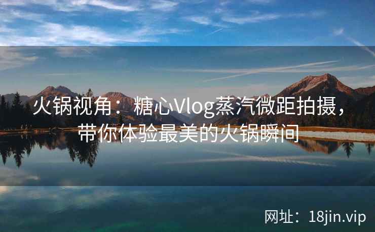 火锅视角：糖心Vlog蒸汽微距拍摄，带你体验最美的火锅瞬间
