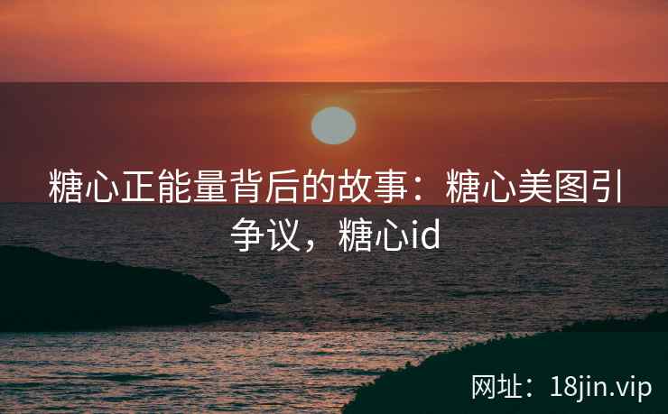 糖心正能量背后的故事：糖心美图引争议，糖心id